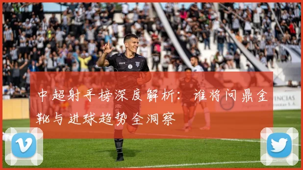 中超射手榜深度解析：谁将问鼎金靴与进球趋势全洞察