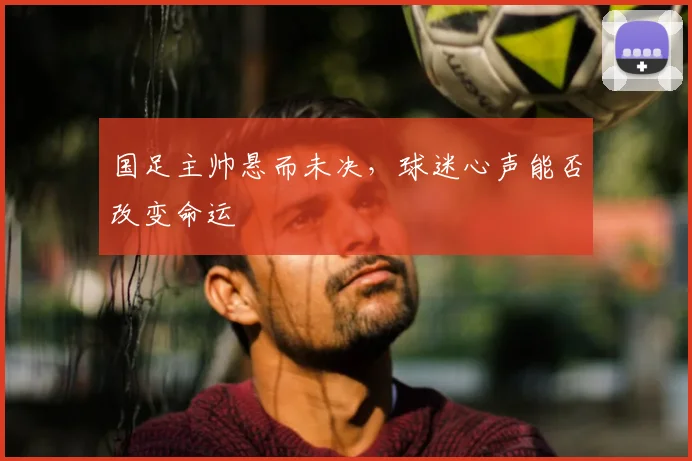 国足主帅悬而未决，球迷心声能否改变命运