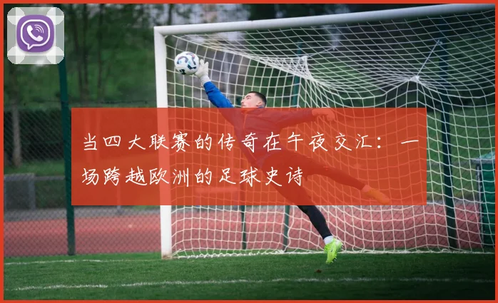 当四大联赛的传奇在午夜交汇:一场跨越欧洲的足球史诗