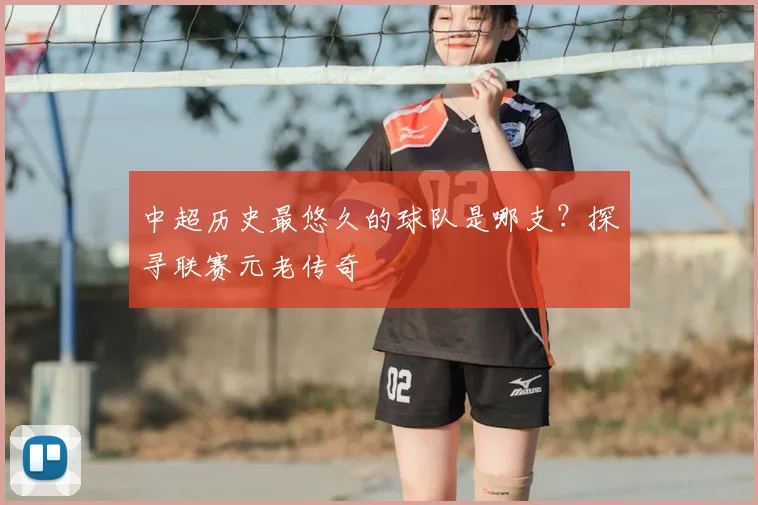 中超历史最悠久的球队是哪支?探寻联赛元老传奇