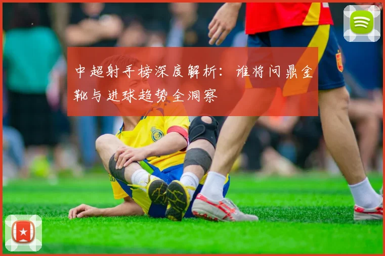 中超射手榜深度解析:谁将问鼎金靴与进球趋势全洞察