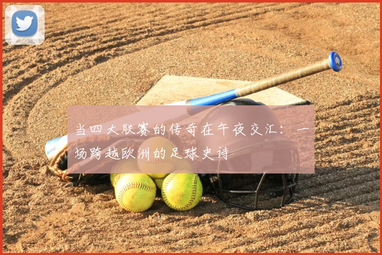 当四大联赛的传奇在午夜交汇：一场跨越欧洲的足球史诗